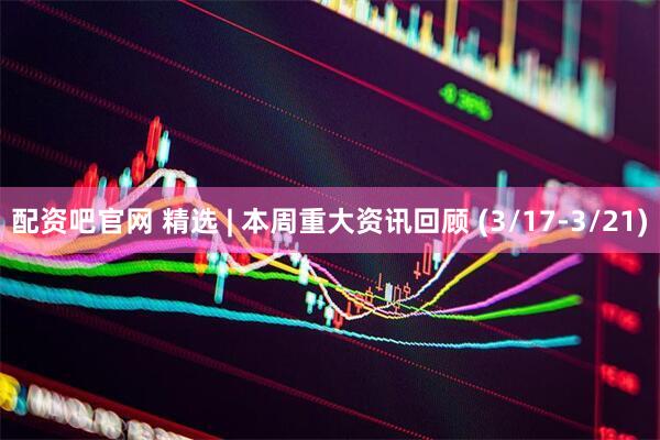 配资吧官网 精选 | 本周重大资讯回顾 (3/17-3/21)