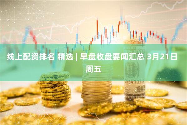 线上配资排名 精选 | 早盘收盘要闻汇总 3月21日 周五