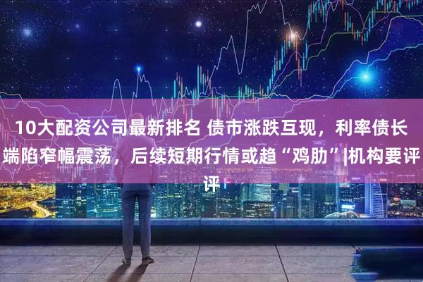 10大配资公司最新排名 债市涨跌互现，利率债长端陷窄幅震荡，后续短期行情或趋“鸡肋”|机构要评