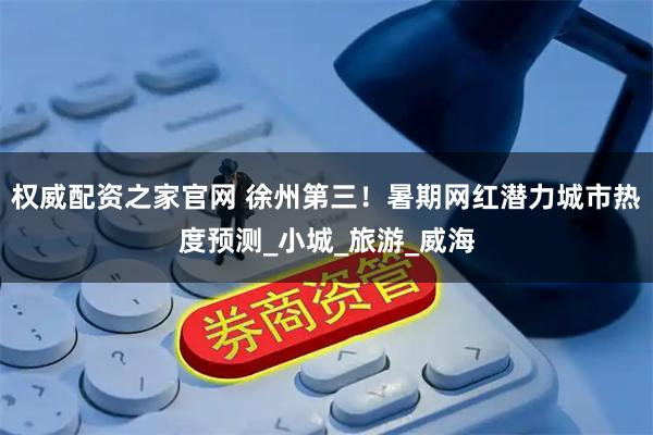 权威配资之家官网 徐州第三！暑期网红潜力城市热度预测_小城_旅游_威海