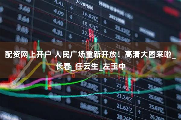 配资网上开户 人民广场重新开放！高清大图来啦_长春_任云生_左玉中
