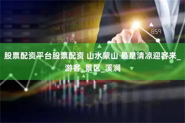 股票配资平台股票配资 山水蒙山 最是清凉迎客来_游客_景区_溪涧