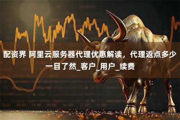 配资界 阿里云服务器代理优惠解读，代理返点多少一目了然_客户_用户_续费