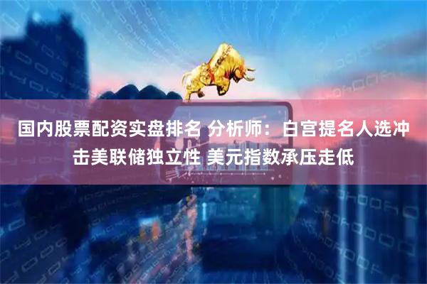 国内股票配资实盘排名 分析师：白宫提名人选冲击美联储独立性 美元指数承压走低