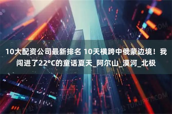 10大配资公司最新排名 10天横跨中俄蒙边境！我闯进了22°C的童话夏天_阿尔山_漠河_北极