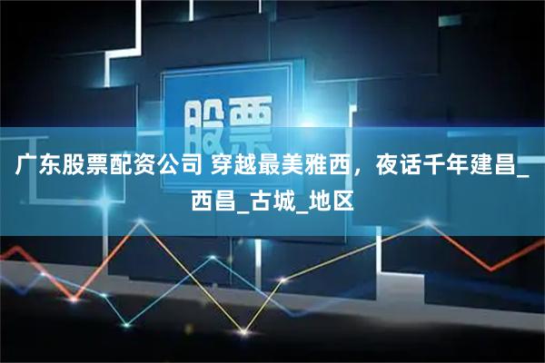 广东股票配资公司 穿越最美雅西，夜话千年建昌_西昌_古城_地区