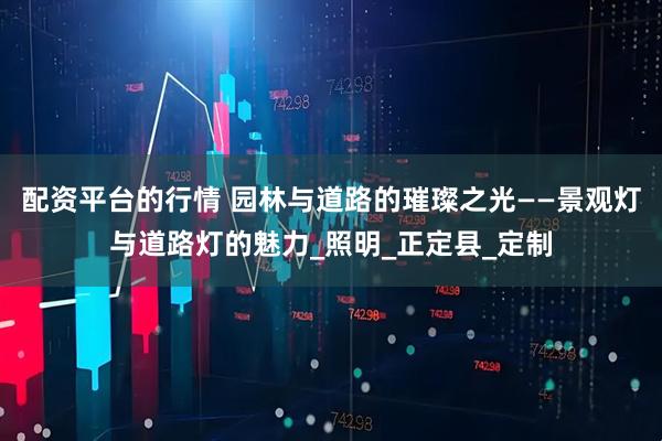 配资平台的行情 园林与道路的璀璨之光——景观灯与道路灯的魅力_照明_正定县_定制