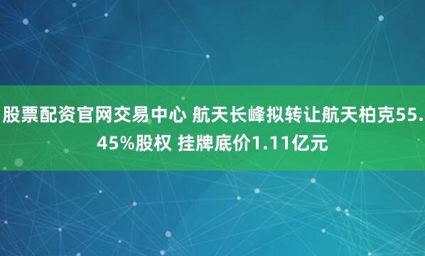 股票配资官网交易中心 航天长峰拟转让航天柏克55.45%股权 挂牌底价1.11亿元
