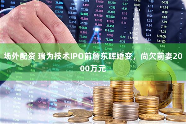 场外配资 瑞为技术IPO前詹东晖婚变，尚欠前妻2000万元