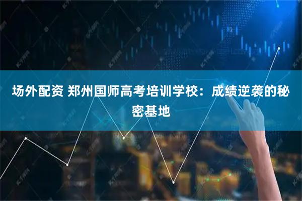 场外配资 郑州国师高考培训学校：成绩逆袭的秘密基地
