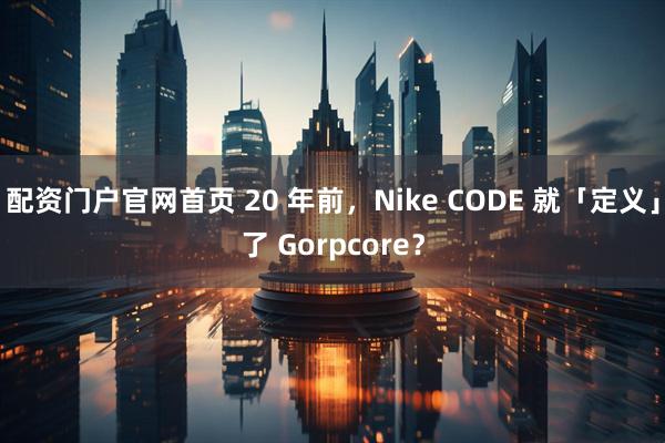 配资门户官网首页 20 年前,Nike CODE 就「定义」了 Gorpcore?