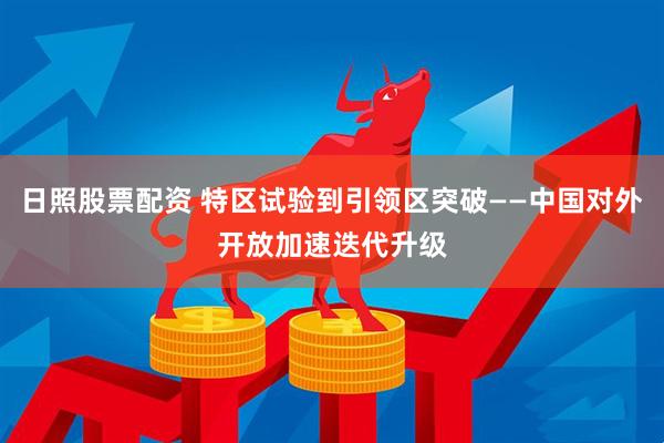 日照股票配资 特区试验到引领区突破——中国对外开放加速迭代升级