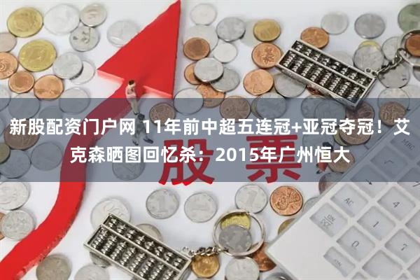 新股配资门户网 11年前中超五连冠+亚冠夺冠！艾克森晒图回忆杀：2015年广州恒大